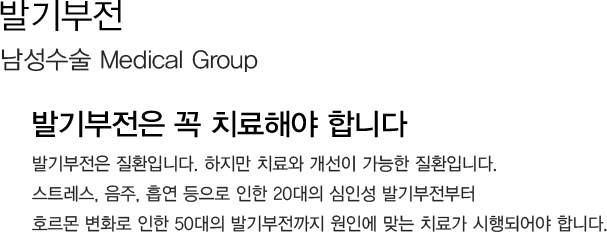 발기부전 
            남성수술 Medical Group 
            발기부전은 꼭 치료해야 합니다
            발기부전은 질환입니다. 하지만 치료와 개선이 가능한 질환입니다. 
            스트레스, 음주, 흡연 등으로 인한 20대의 심인성 발기부전부터 
            호르몬 변화로 인한 50대의 발기부전까지 원인에 맞는 치료가 시행되어야 합니다.